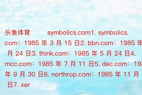 乐鱼体育        symbolics.com1. symbolics.com：1985 年 3 月 15 日2. bbn.com：1985 年 4 月 24 日3. think.com：1985 年 5 月 24 日4. mcc.com：1985 年 7 月 11 日5. dec.com：1985 年 9 月 30 日6. northrop.com：1985 年 11 月 7 日7. xer