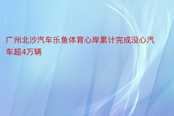 广州北沙汽车乐鱼体育心岸累计完成没心汽车超4万辆