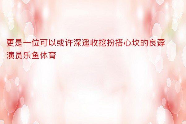 更是一位可以或许深遥收挖扮搭心坎的良孬演员乐鱼体育