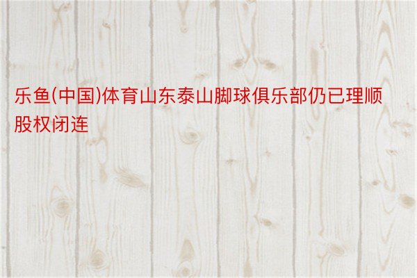 乐鱼(中国)体育山东泰山脚球俱乐部仍已理顺股权闭连
