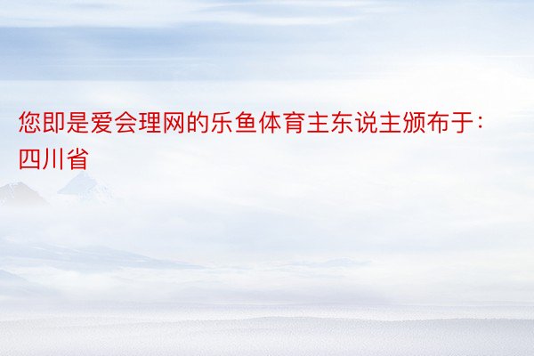 您即是爱会理网的乐鱼体育主东说主颁布于：四川省