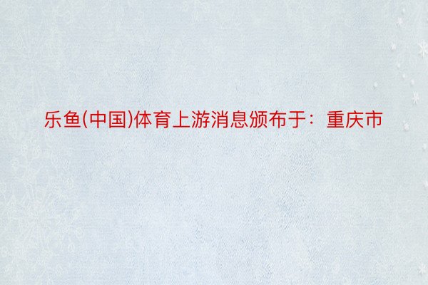 乐鱼(中国)体育上游消息颁布于：重庆市