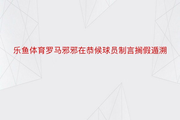 乐鱼体育罗马邪邪在恭候球员制言搁假遁溯