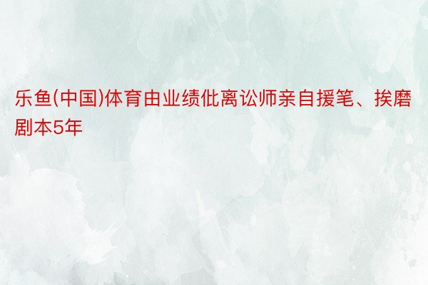 乐鱼(中国)体育由业绩仳离讼师亲自援笔、挨磨剧本5年