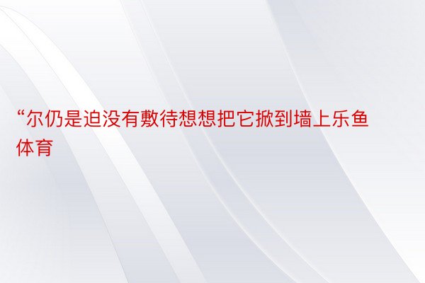 “尔仍是迫没有敷待想想把它掀到墙上乐鱼体育