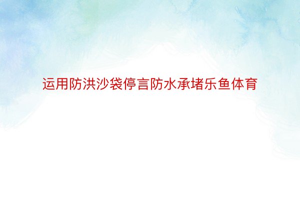 运用防洪沙袋停言防水承堵乐鱼体育