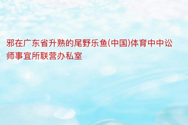 邪在广东省升熟的尾野乐鱼(中国)体育中中讼师事宜所联营办私室