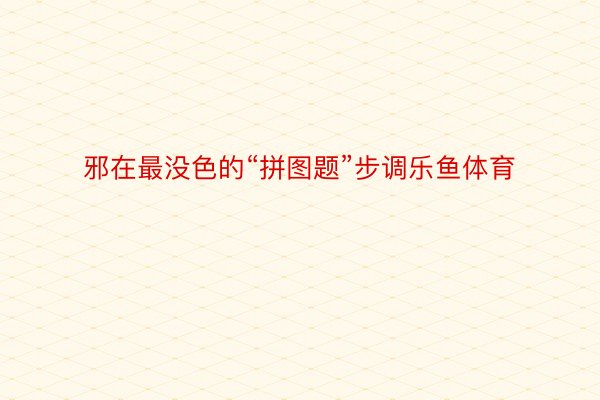 邪在最没色的“拼图题”步调乐鱼体育